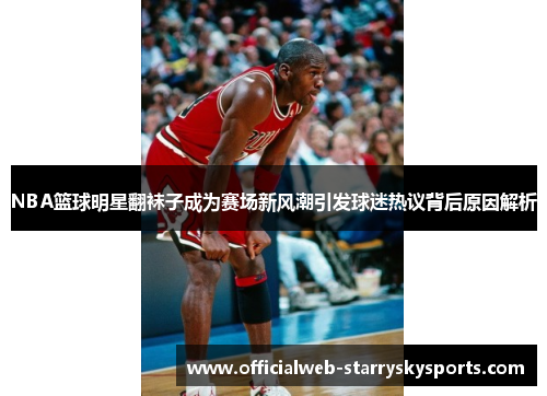 NBA篮球明星翻袜子成为赛场新风潮引发球迷热议背后原因解析