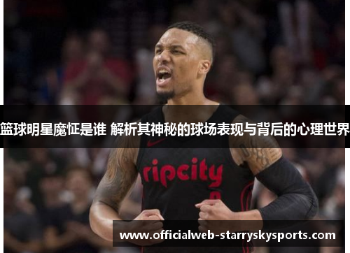 篮球明星魔怔是谁 解析其神秘的球场表现与背后的心理世界